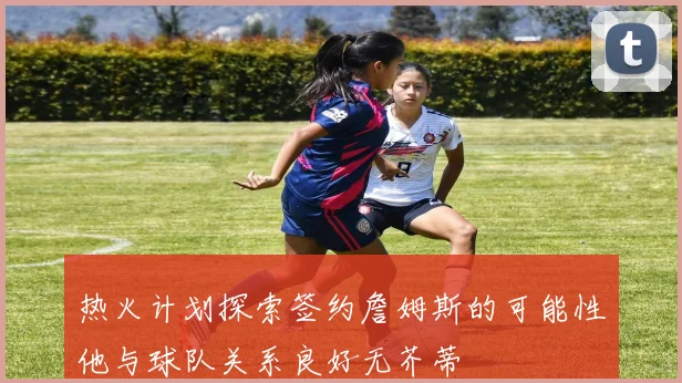 热火计划探索签约詹姆斯的可能性他与球队关系良好无芥蒂