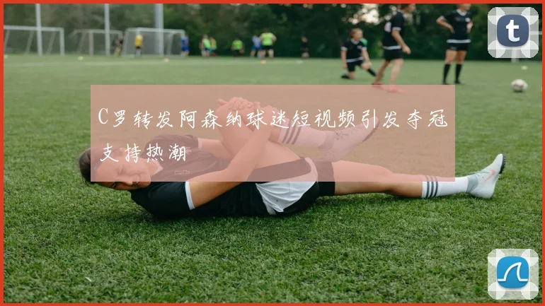 C罗转发阿森纳球迷短视频引发夺冠支持热潮