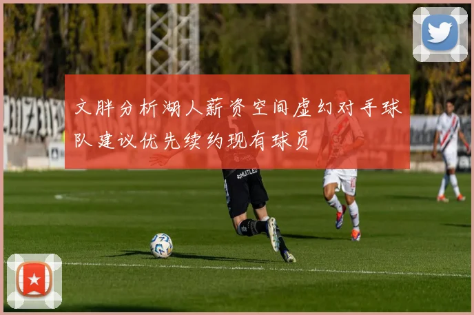 文胖分析湖人薪资空间虚幻对手球队建议优先续约现有球员
