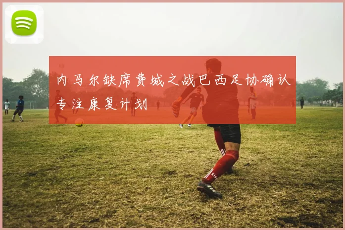 内马尔缺席费城之战巴西足协确认专注康复计划