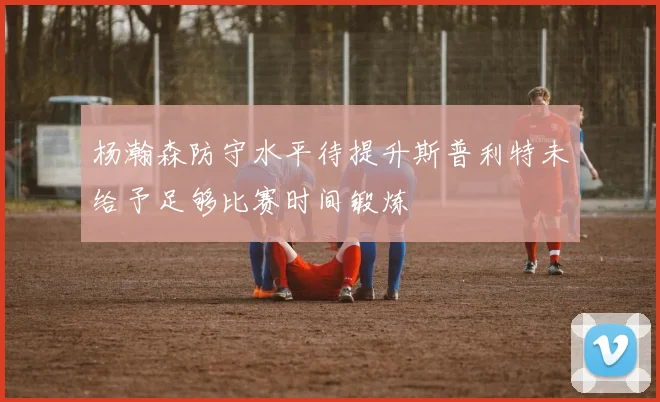 杨瀚森防守水平待提升斯普利特未给予足够比赛时间锻炼