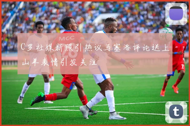 C罗社媒新照引热议马塞洛评论送上山羊表情引发关注