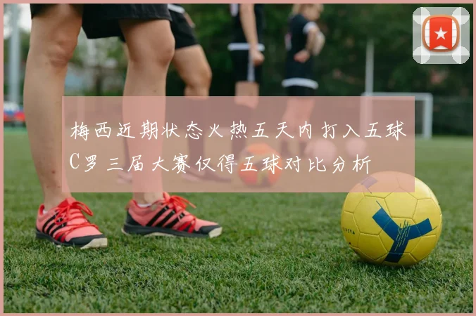 梅西近期状态火热五天内打入五球C罗三届大赛仅得五球对比分析