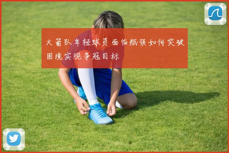 火箭队年轻球员面临瓶颈如何突破困境实现争冠目标