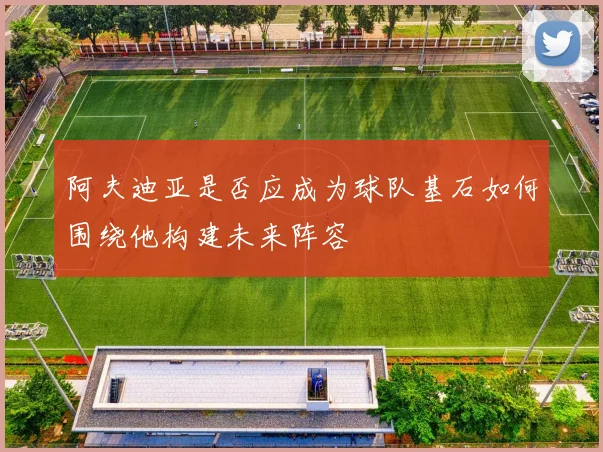 阿夫迪亚是否应成为球队基石如何围绕他构建未来阵容