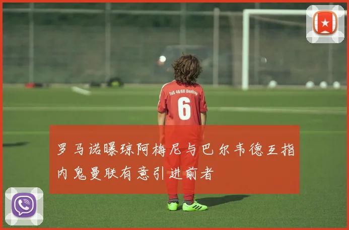 罗马诺曝琼阿梅尼与巴尔韦德互指内鬼曼联有意引进前者