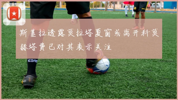 斯基拉透露莫拉塔夏窗或离开科莫赫塔费已对其表示关注