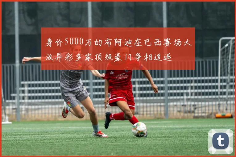 身价5000万的布阿迪在巴西赛场大放异彩多家顶级豪门争相追逐