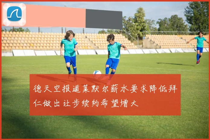 德天空报道莱默尔薪水要求降低拜仁做出让步续约希望增大