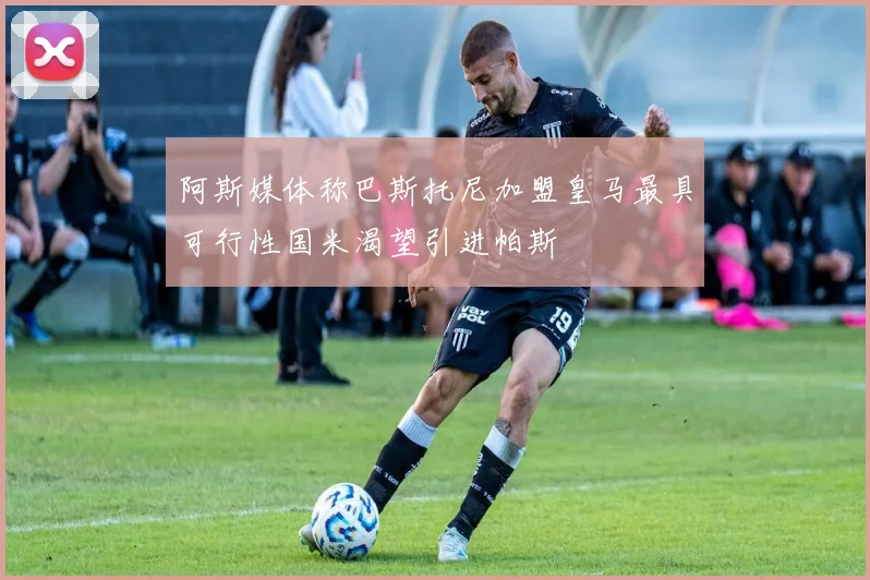 阿斯媒体称巴斯托尼加盟皇马最具可行性国米渴望引进帕斯