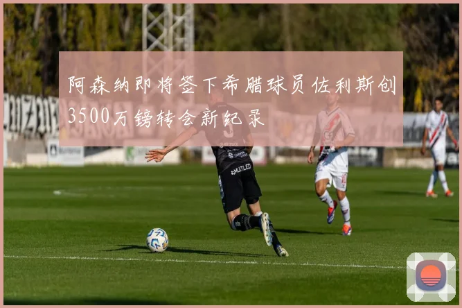 阿森纳即将签下希腊球员佐利斯创3500万镑转会新纪录