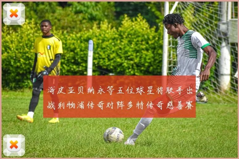 海皮亚贝纳永等五位球星将联手出战利物浦传奇对阵多特传奇慈善赛