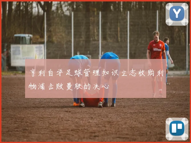 亨利自学足球管理知识立志收购利物浦击败曼联的决心