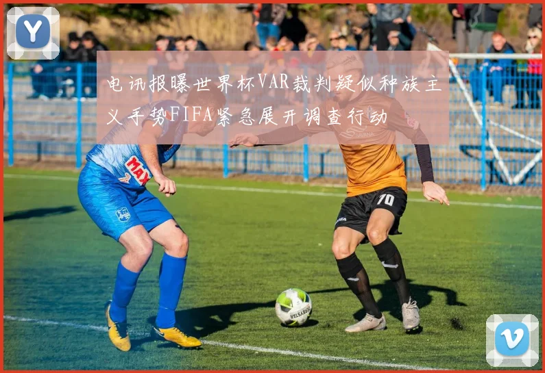 电讯报曝世界杯VAR裁判疑似种族主义手势FIFA紧急展开调查行动