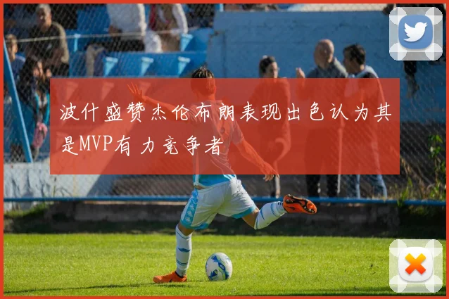 波什盛赞杰伦布朗表现出色认为其是MVP有力竞争者