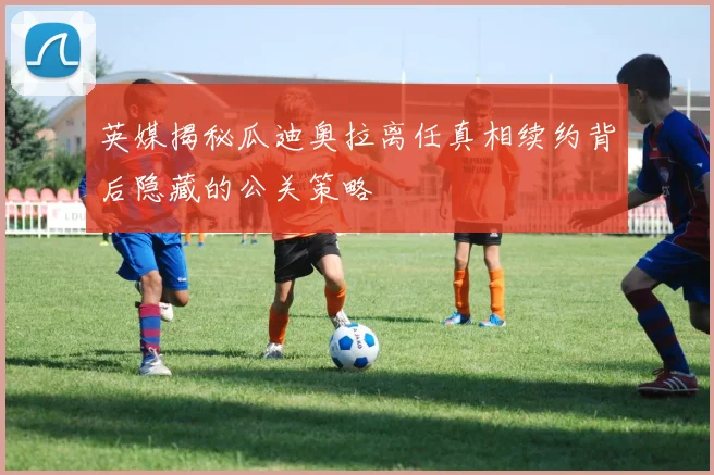 英媒揭秘瓜迪奥拉离任真相续约背后隐藏的公关策略