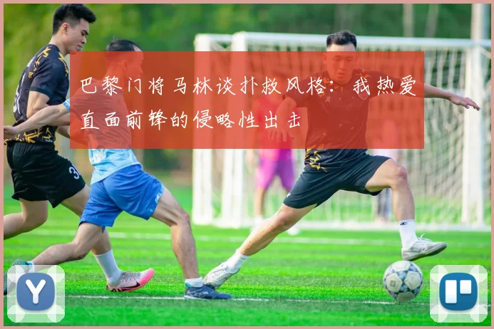 巴黎门将马林谈扑救风格：我热爱直面前锋的侵略性出击
