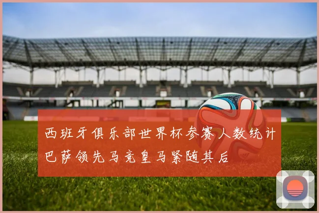 西班牙俱乐部世界杯参赛人数统计巴萨领先马竞皇马紧随其后