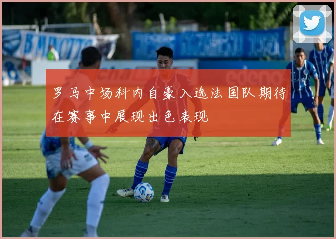 罗马中场科内自豪入选法国队期待在赛事中展现出色表现