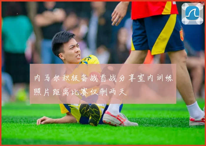 内马尔积极备战首战分享室内训练照片距离比赛仅剩两天