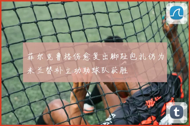 菲尔克鲁格伤愈复出脚趾包扎仍为米兰替补立功助球队获胜